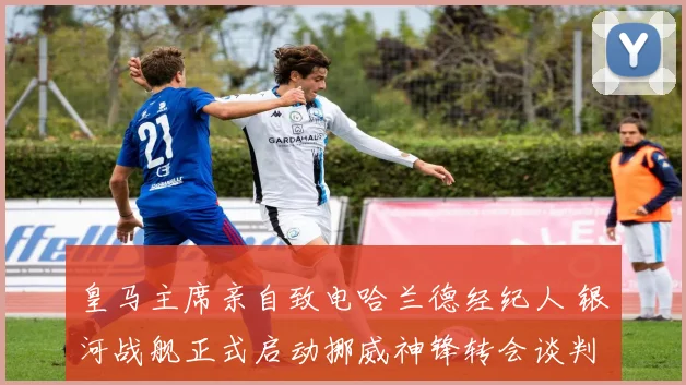 皇马主席亲自致电哈兰德经纪人 银河战舰正式启动挪威神锋转会谈判