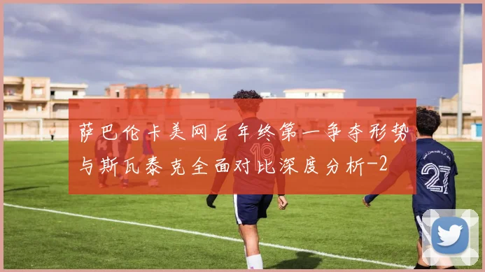 萨巴伦卡美网后年终第一争夺形势与斯瓦泰克全面对比深度分析