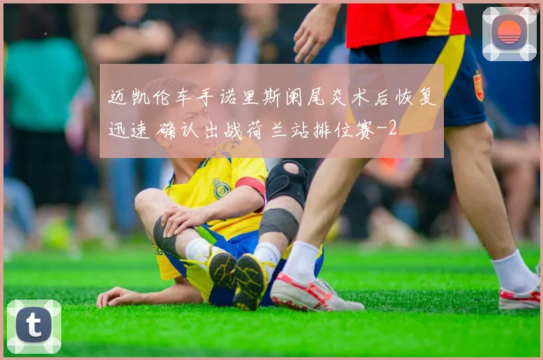 迈凯伦车手诺里斯阑尾炎术后恢复迅速 确认出战荷兰站排位赛