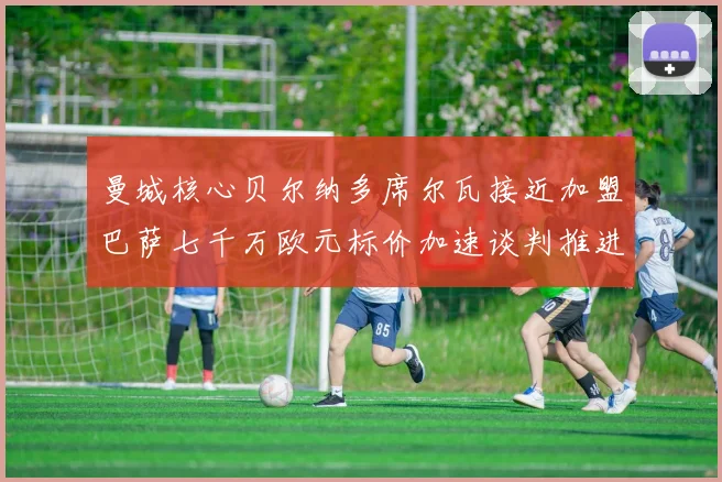 曼城核心贝尔纳多席尔瓦接近加盟巴萨七千万欧元标价加速谈判推进