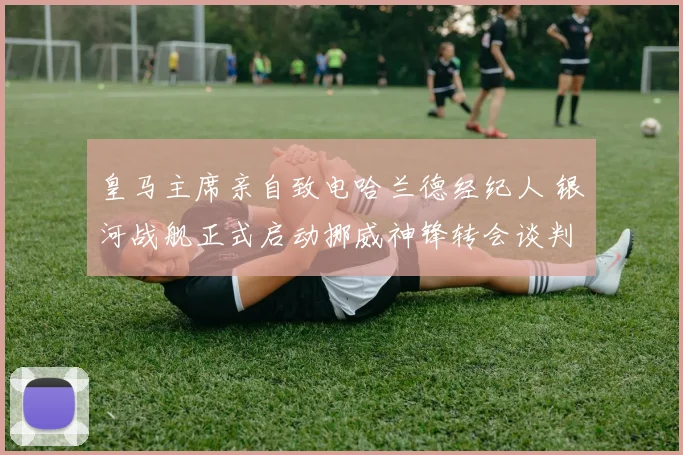 皇马主席亲自致电哈兰德经纪人 银河战舰正式启动挪威神锋转会谈判