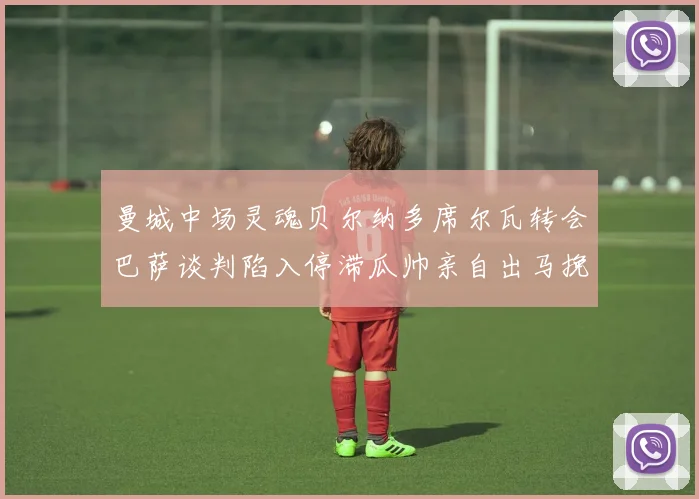 曼城中场灵魂贝尔纳多席尔瓦转会巴萨谈判陷入停滞瓜帅亲自出马挽留