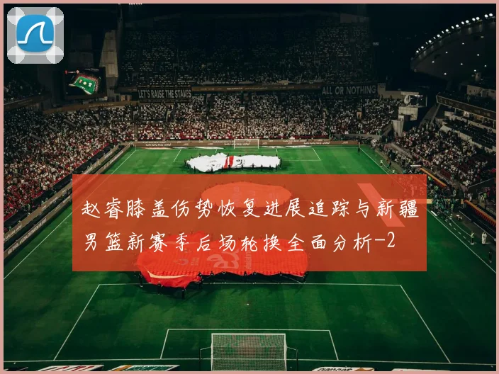 赵睿膝盖伤势恢复进展追踪与新疆男篮新赛季后场轮换全面分析