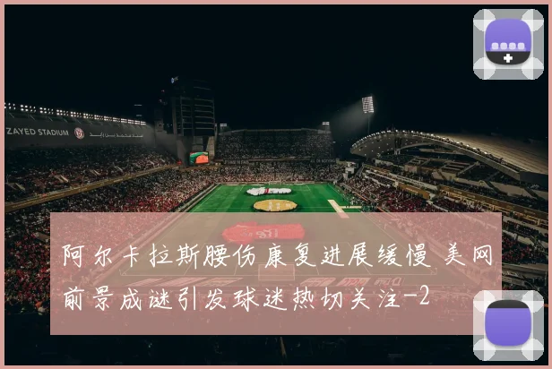 阿尔卡拉斯腰伤康复进展缓慢 美网前景成谜引发球迷热切关注