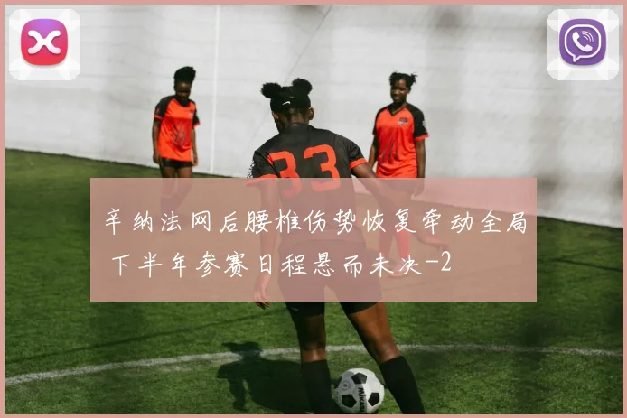 辛纳法网后腰椎伤势恢复牵动全局 下半年参赛日程悬而未决