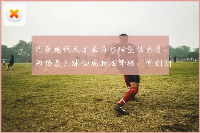 巴萨绝代天才亚马尔转型伪九号，两场轰三球彻底激活锋线，开创划时代战术体系