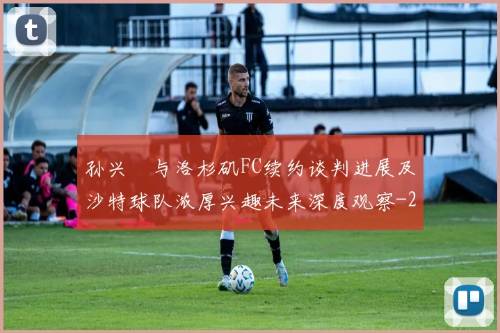 孙兴慜与洛杉矶FC续约谈判进展及沙特球队浓厚兴趣未来深度观察