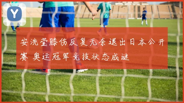 安洗莹膝伤反复无奈退出日本公开赛 奥运冠军竞技状态成谜