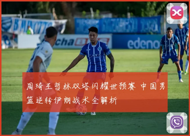 周琦王哲林双塔闪耀世预赛 中国男篮逆转伊朗战术全解析