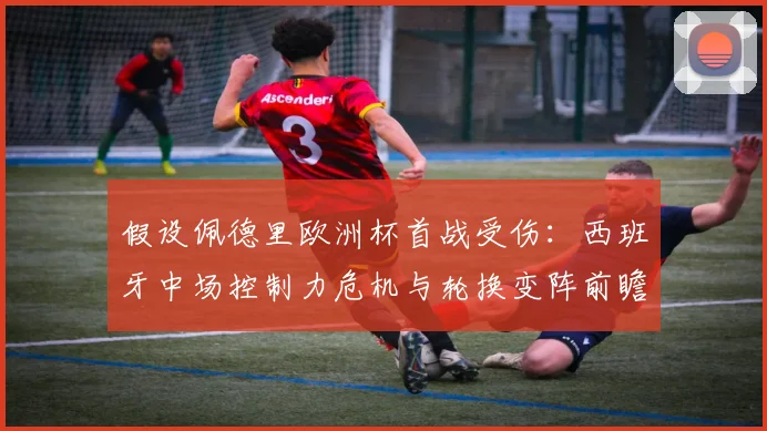 假设佩德里欧洲杯首战受伤：西班牙中场控制力危机与轮换变阵前瞻