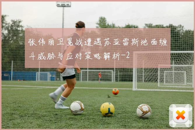 张伟丽卫冕战遭遇苏亚雷斯地面缠斗威胁与应对策略解析