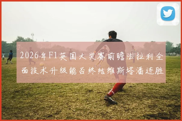 2026年F1英国大奖赛前瞻法拉利全面技术升级能否终结维斯塔潘连胜势头