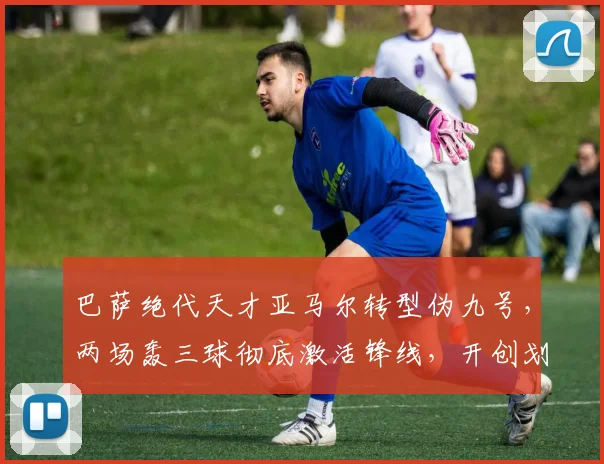 巴萨绝代天才亚马尔转型伪九号，两场轰三球彻底激活锋线，开创划时代战术体系