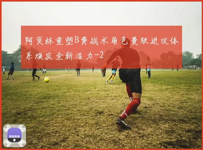 阿莫林重塑B费战术角色曼联进攻体系焕发全新活力
