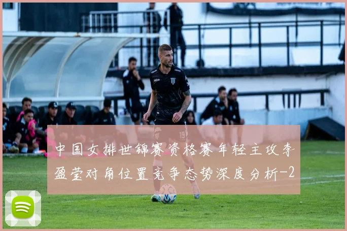 中国女排世锦赛资格赛年轻主攻李盈莹对角位置竞争态势深度分析