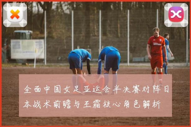 全面中国女足亚运会半决赛对阵日本战术前瞻与王霜核心角色解析