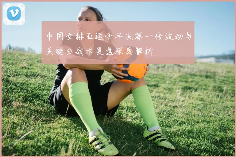 中国女排亚运会半决赛一传波动与关键分战术复盘深度解析