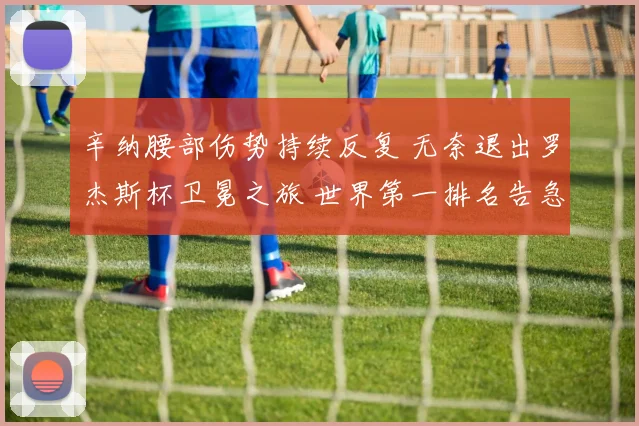 辛纳腰部伤势持续反复 无奈退出罗杰斯杯卫冕之旅 世界第一排名告急