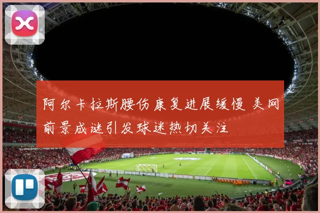 阿尔卡拉斯腰伤康复进展缓慢 美网前景成谜引发球迷热切关注