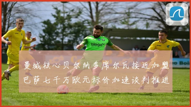 曼城核心贝尔纳多席尔瓦接近加盟巴萨七千万欧元标价加速谈判推进