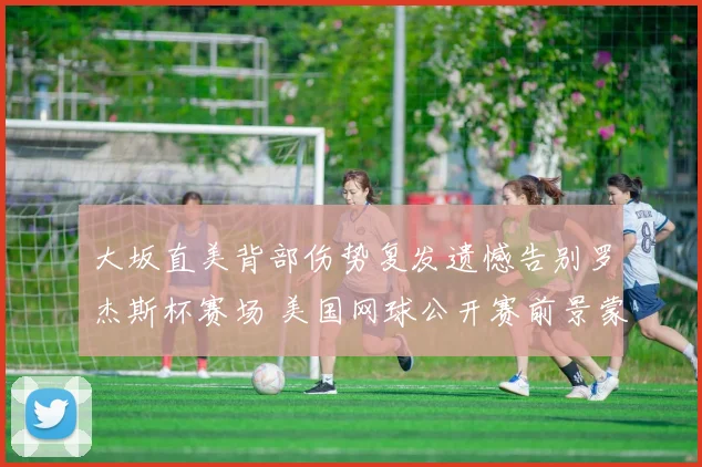 大坂直美背部伤势复发遗憾告别罗杰斯杯赛场 美国网球公开赛前景蒙上阴影