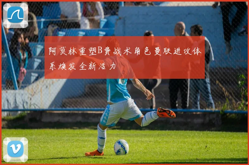 阿莫林重塑B费战术角色曼联进攻体系焕发全新活力