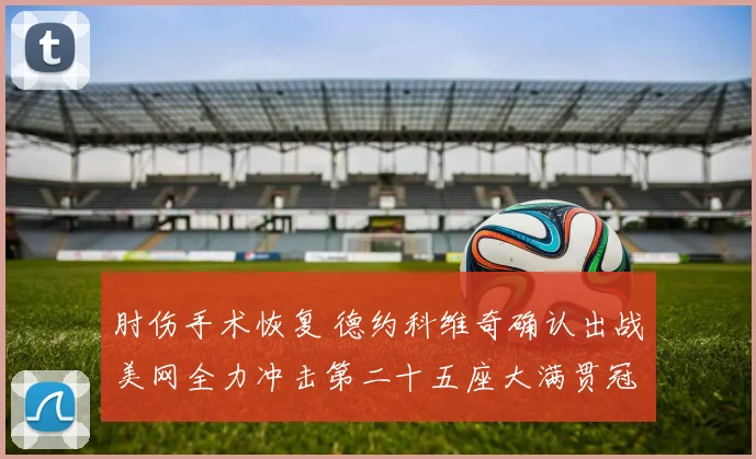 肘伤手术恢复 德约科维奇确认出战美网全力冲击第二十五座大满贯冠军