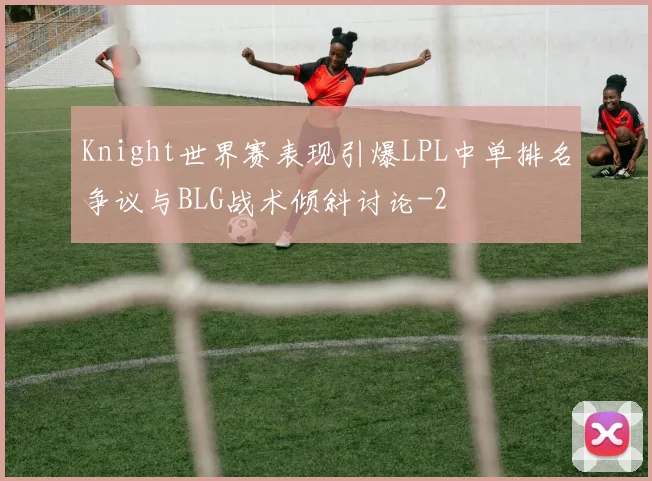 Knight世界赛表现引爆LPL中单排名争议与BLG战术倾斜讨论