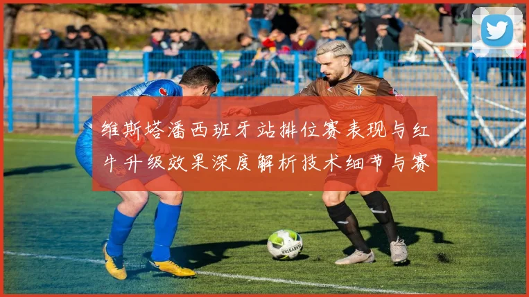 维斯塔潘西班牙站排位赛表现与红牛升级效果深度解析技术细节与赛道适应