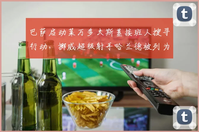 巴萨启动莱万多夫斯基接班人搜寻行动，挪威超级射手哈兰德被列为首选目标