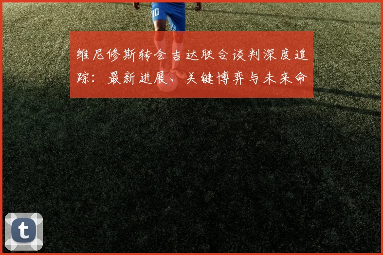 维尼修斯转会吉达联合谈判深度追踪:最新进展、关键博弈与未来命运全面解析