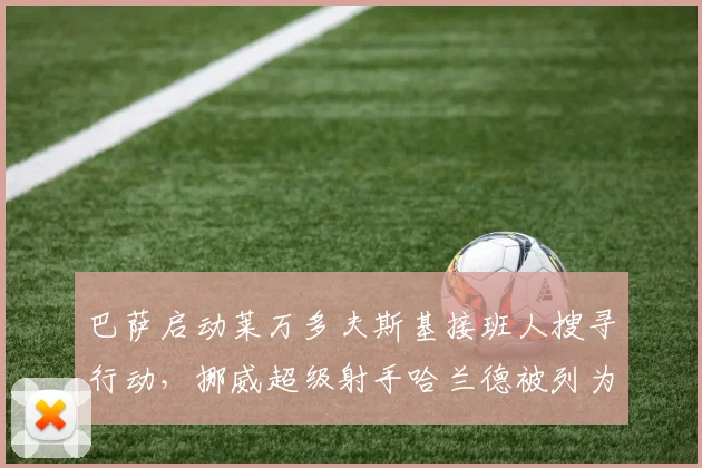 巴萨启动莱万多夫斯基接班人搜寻行动,挪威超级射手哈兰德被列为首选目标