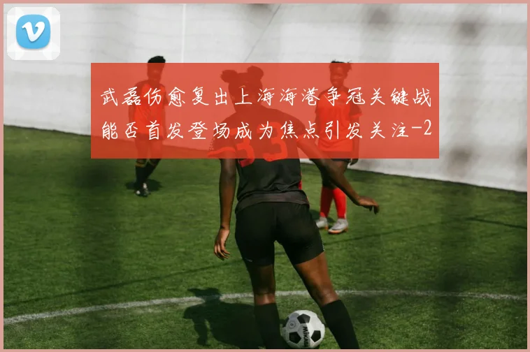 武磊伤愈复出上海海港争冠关键战能否首发登场成为焦点引发关注