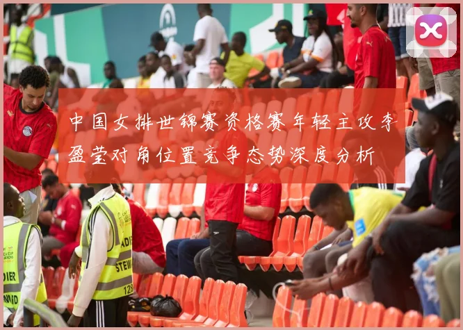 中国女排世锦赛资格赛年轻主攻李盈莹对角位置竞争态势深度分析