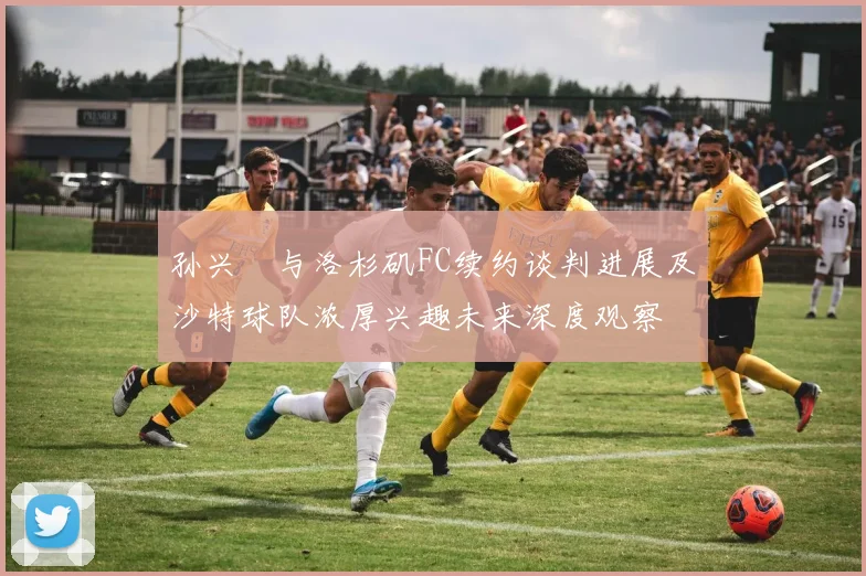 孙兴慜与洛杉矶FC续约谈判进展及沙特球队浓厚兴趣未来深度观察