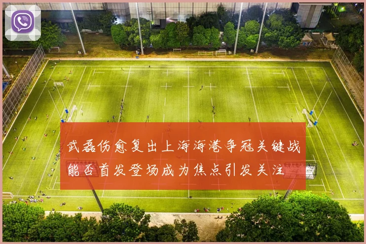 武磊伤愈复出上海海港争冠关键战能否首发登场成为焦点引发关注