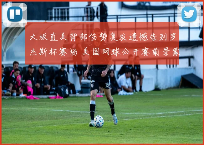 大坂直美背部伤势复发遗憾告别罗杰斯杯赛场 美国网球公开赛前景蒙上阴影