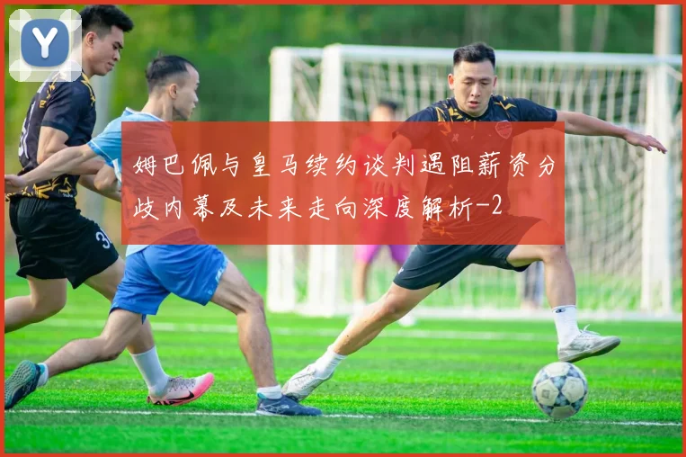姆巴佩与皇马续约谈判遇阻薪资分歧内幕及未来走向深度解析
