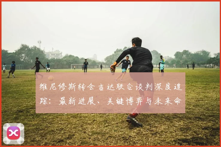维尼修斯转会吉达联合谈判深度追踪：最新进展、关键博弈与未来命运全面解析