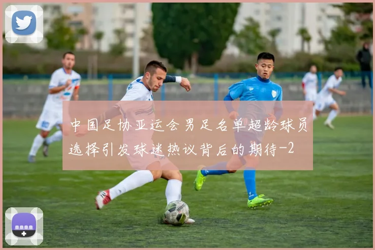 中国足协亚运会男足名单超龄球员选择引发球迷热议背后的期待