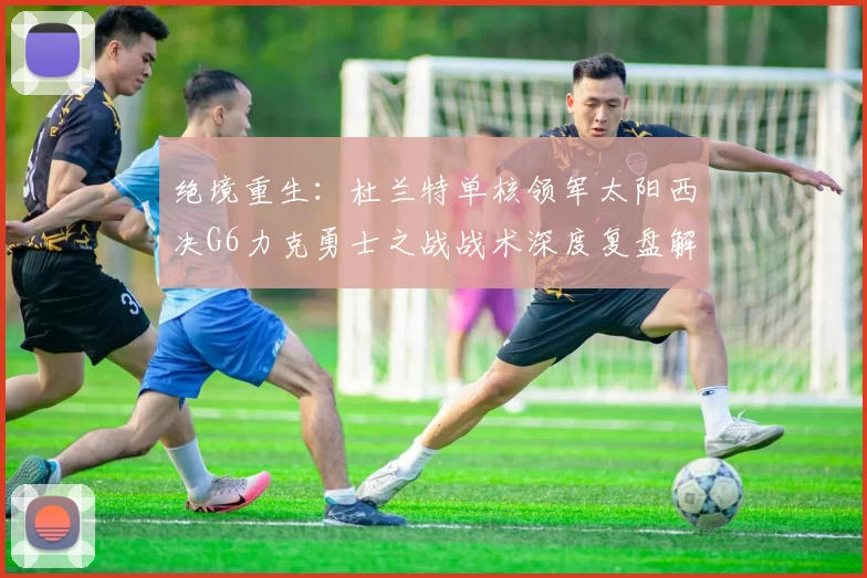 绝境重生:杜兰特单核领军太阳西决G6力克勇士之战战术深度复盘解析