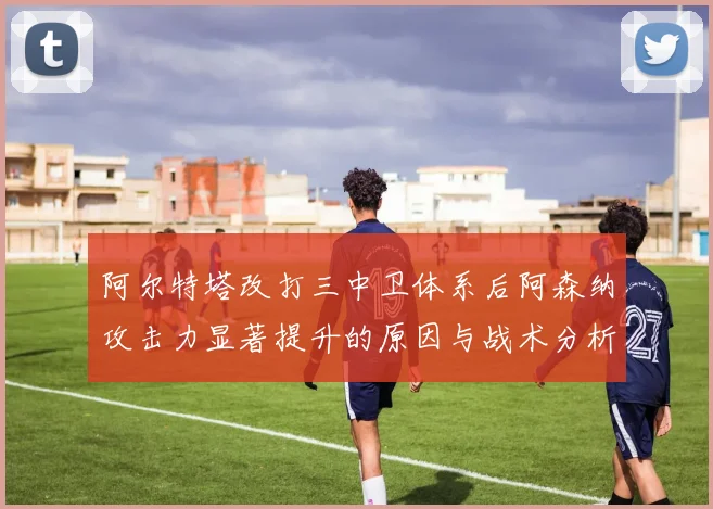 阿尔特塔改打三中卫体系后阿森纳攻击力显著提升的原因与战术分析