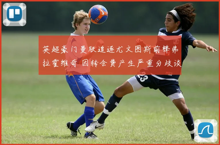 英超豪门曼联追逐尤文图斯前锋弗拉霍维奇 因转会费产生严重分歧谈判破裂