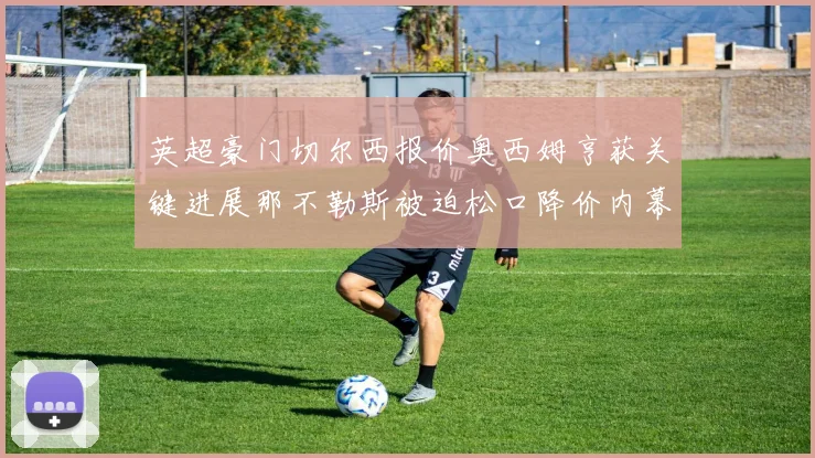 英超豪门切尔西报价奥西姆亨获关键进展那不勒斯被迫松口降价内幕揭秘