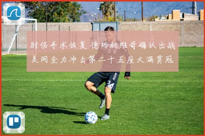 肘伤手术恢复 德约科维奇确认出战美网全力冲击第二十五座大满贯冠军