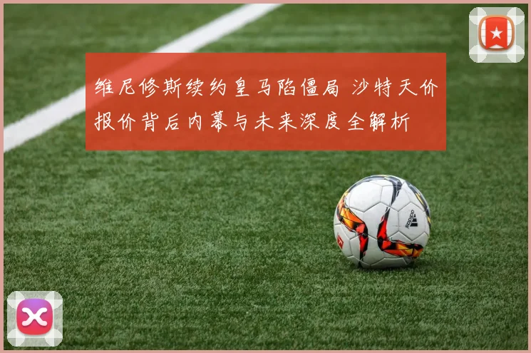 维尼修斯续约皇马陷僵局 沙特天价报价背后内幕与未来深度全解析