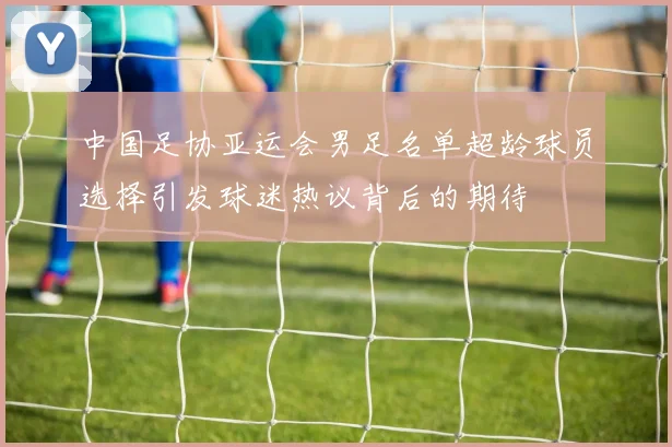 中国足协亚运会男足名单超龄球员选择引发球迷热议背后的期待