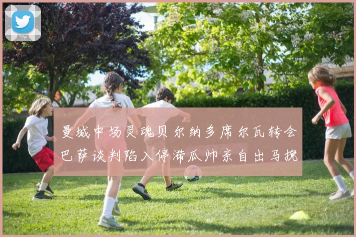曼城中场灵魂贝尔纳多席尔瓦转会巴萨谈判陷入停滞瓜帅亲自出马挽留