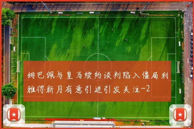 姆巴佩与皇马续约谈判陷入僵局利雅得新月有意引进引发关注