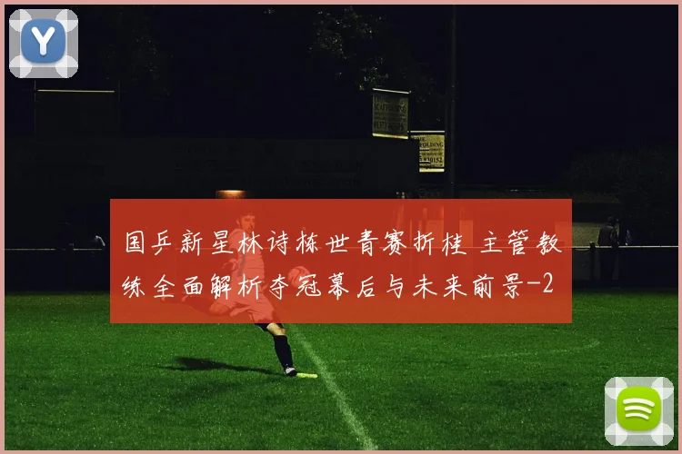 国乒新星林诗栋世青赛折桂 主管教练全面解析夺冠幕后与未来前景